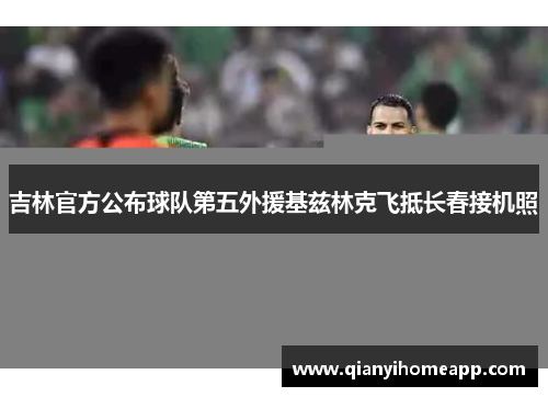 吉林官方公布球队第五外援基兹林克飞抵长春接机照