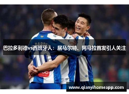 巴拉多利德vs西班牙人：居马尔特、阿马拉首发引人关注
